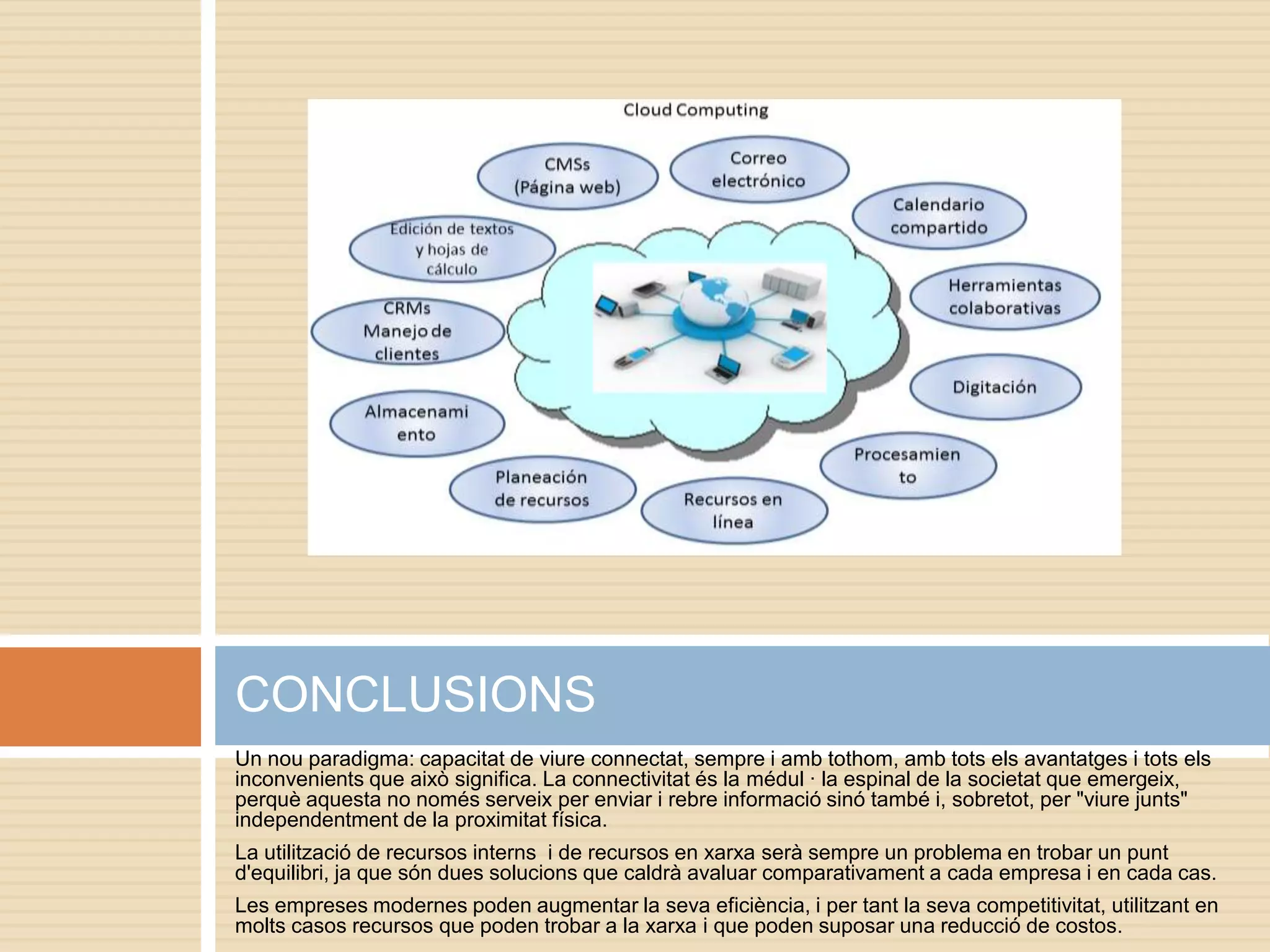 CONCLUSIONS
Un nou paradigma: capacitat de viure connectat, sempre i amb tothom, amb tots els avantatges i tots els
inconvenients que això significa. La connectivitat és la médul · la espinal de la societat que emergeix,
perquè aquesta no només serveix per enviar i rebre informació sinó també i, sobretot, per "viure junts"
independentment de la proximitat física.
La utilització de recursos interns i de recursos en xarxa serà sempre un problema en trobar un punt
d'equilibri, ja que són dues solucions que caldrà avaluar comparativament a cada empresa i en cada cas.
Les empreses modernes poden augmentar la seva eficiència, i per tant la seva competitivitat, utilitzant en
molts casos recursos que poden trobar a la xarxa i que poden suposar una reducció de costos.
 