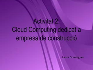 Activitat 2:
Cloud Computing dedicat a
 empresa de construcció

                  Laura Domínguez
 