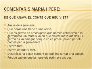 DE QUÈ ANAVA EL CONTE QUE HEU VIST?

   Anava dels germans.
   Que neixia una bebe d’una reina.
   Que es germà es preocupava que només estimaven a la
    germaneta i la mare li va dir que els estimava als dos. El
    germà es va amagar perquè no es preocupaven per ell
    només per la germaneta.
   Estava trist.
   Estava enfadat i trist.
   Després s’ha posat content perquè ha cantat una cançó.
   Perquè sabien que la mare els estimava als dos. 
 
