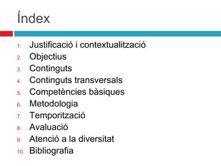 Índex
1.
2.
3.
4.
5.
6.
7.
8.
9.
10.

Justificació i contextualització
Objectius
Continguts
Continguts transversals
Competències bàsiques
Metodologia
Temporització
Avaluació
Atenció a la diversitat
Bibliografia

 