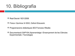10. Bibliografia
 Real Decret 1631/2006
 Física i Química 3r ESO, Oxford Educació.
 Programacions didàctiques IES Francesc Ribalta
 Documentació SAP104 (Aprenentatge i Ensenyament de les Ciències
Experimentals i Tecnologia)

 