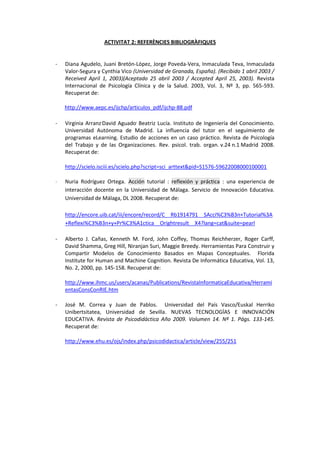 ACTIVITAT 2: REFERÈNCIES BIBLIOGRÀFIQUES

-

Diana Agudelo, Juani Bretón-López, Jorge Poveda-Vera, Inmaculada Teva, Inmaculada
Valor-Segura y Cynthia Vico (Universidad de Granada, España). (Recibido 1 abril 2003 /
Received April 1, 2003)(Aceptado 25 abril 2003 / Accepted April 25, 2003). Revista
Internacional de Psicología Clínica y de la Salud. 2003, Vol. 3, Nº 3, pp. 565-593.
Recuperat de:
http://www.aepc.es/ijchp/articulos_pdf/ijchp-88.pdf

-

Virginia Arranz,David Aguado, Beatriz Lucía. Instituto de Ingeniería del Conocimiento.
Universidad Autónoma de Madrid. La influencia del tutor en el seguimiento de
programas eLearning. Estudio de acciones en un caso práctico. Revista de Psicología
del Trabajo y de las Organizaciones. Rev. psicol. trab. organ. v.24 n.1 Madrid 2008.
Recuperat de:
http://scielo.isciii.es/scielo.php?script=sci_arttext&pid=S1576-59622008000100001

-

Nuria Rodríguez Ortega. Acción tutorial : reflexión y práctica : una experiencia de
interacción docente en la Universidad de Málaga. Servicio de Innovación Educativa.
Universidad de Málaga, DL 2008. Recuperat de:
http://encore.uib.cat/iii/encore/record/C__Rb1914791__SAcci%C3%B3n+Tutorial%3A
+Reflexi%C3%B3n+y+Pr%C3%A1ctica__Orightresult__X4?lang=cat&suite=pearl

-

Alberto J. Cañas, Kenneth M. Ford, John Coffey, Thomas Reichherzer, Roger Carff,
David Shamma, Greg Hill, Niranjan Suri, Maggie Breedy. Herramientas Para Construir y
Compartir Modelos de Conocimiento Basados en Mapas Conceptuales. Florida
Institute for Human and Machine Cognition. Revista De Informática Educativa, Vol. 13,
No. 2, 2000, pp. 145-158. Recuperat de:
http://www.ihmc.us/users/acanas/Publications/RevistaInformaticaEducativa/Herrami
entasConsConRIE.htm

-

José M. Correa y Juan de Pablos. Universidad del País Vasco/Euskal Herriko
Unibertsitatea, Universidad de Sevilla. NUEVAS TECNOLOGÍAS E INNOVACIÓN
EDUCATIVA. Revista de Psicodidáctica Año 2009. Volumen 14. Nº 1. Págs. 133-145.
Recuperat de:
http://www.ehu.es/ojs/index.php/psicodidactica/article/view/255/251

 
