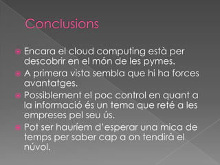  Encara el cloud computing està per
  descobrir en el món de les pymes.
 A primera vista sembla que hi ha forces
  avantatges.
 Possiblement el poc control en quant a
  la informació és un tema que reté a les
  empreses pel seu ús.
 Pot ser hauríem d’esperar una mica de
  temps per saber cap a on tendirà el
  núvol.
 