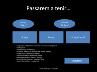 Passarem a tenir…

        Clients                                                       Clients
        “físics”                                                     “Online”




           Botiga                                  Botiga                       Botiga Virtual


-   Googledocs per treballar i compratir amb les seus i magatzem
-   Correu gmail
-   Pagina internet (wordpress)
-   Facebook, tweeter (fer la botiga més visible al món)
-   Creació d’una botiga virtual al ebay
-   Possibilat de pagara a traves del paypal
-   Copies de segurat en disc dur i dropbox
-   Comunicacio entre seus a traves del Skype
-   Creació d’un wiki per a problemes                                           Magatzem


                                     Cloud Computing - Activitat 2
 