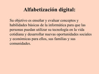 Alfabetización digital:
Su objetivo es enseñar y evaluar conceptos y
habilidades básicas de la informática para que las
personas puedan utilizar su tecnología en la vida
cotidiana y desarrollar nuevas oportunidades sociales
y económicas para ellos, sus familias y sus
comunidades.

 