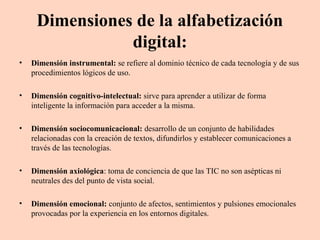 Dimensiones de la alfabetización
digital:
•

Dimensión instrumental: se refiere al dominio técnico de cada tecnología y de sus
procedimientos lógicos de uso.

•

Dimensión cognitivo-intelectual: sirve para aprender a utilizar de forma
inteligente la información para acceder a la misma.

•

Dimensión sociocomunicacional: desarrollo de un conjunto de habilidades
relacionadas con la creación de textos, difundirlos y establecer comunicaciones a
través de las tecnologías.

•

Dimensión axiológica: toma de conciencia de que las TIC no son asépticas ni
neutrales des del punto de vista social.

•

Dimensión emocional: conjunto de afectos, sentimientos y pulsiones emocionales
provocadas por la experiencia en los entornos digitales.

 