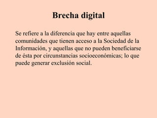 Brecha digital
Se refiere a la diferencia que hay entre aquellas
comunidades que tienen acceso a la Sociedad de la
Información, y aquellas que no pueden beneficiarse
de ésta por circunstancias socioeconómicas; lo que
puede generar exclusión social.

 
