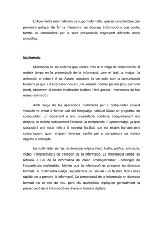 L’Hipermèdia són materials de suport informàtic, que es caracteritzen per
permetre enllaçar de forma interactiva les diverses informacions que conte,
també es caracteritza per la seva presentació mitjançant diferents codis
simbòlics.




Multimèdia

      Multimèdia és un sistema que utilitza més d’un mitjà de comunicació al
mateix temps en la presentació de la informació, com el text, la imatge, la
animació, el vídeo i el so. Aquest concepte és tan antic com la comunicació
humana ja que a d’expressar-nos en una xerrada normal parlem (so), escrivim
(text), observem al nostre interlocutor (vídeo) i fent gestos i moviments de les
mans (animació).

      Amb l’auge de les aplicacions multimèdia per a computador aquest
vocable va entrar a formar part del llenguatge habitual Quan un programa de
computador, un document o una presentació combina adequadament els
mitjans, es millora notablement l’atenció, la comprensió i l’aprenentatge, ja que
s’acostarà una mica més a la manera habitual que els éssers humans ens
comuniquem, quan emprem diversos sentits per a comprendre un mateix
objecte o concepte.

      La multimèdia és l’ús de diversos mitjans (text, àudio, gràfics, animació,
vídeo, i interactivitat) de transport de la informació. La multimèdia també es
refereix a l’ús de la informàtica de crear, emmagatzemar i contingut de
l’experiència multimèdia. Mentre que la informació es presenta en diversos
formats, la multimèdia realça l’experiència de l’usuari i la fa més fàcil i més
ràpida per a prendre la informació. La presentació de la informació en diversos
formats no és res de nou, però els multimèdia impliquen generalment la
presentació de la informació en diversos formats digitals.
 