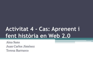 Activitat 4 - Cas: Aprenent i
fent història en Web 2.0
Aina Sans
Juan Carlos Jiménez
Teresa Barrueco
 