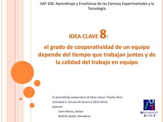 SAP 104: Aprendizaje y Enseñanza de las Ciencias Experimentales y la
Tecnología.

IDEA CLAVE

8:

el grado de cooperatividad de un equipo
depende del tiempo que trabajan juntos y de
la calidad del trabajo en equipo

El aprendizaje cooperativo (9 ideas clave). Pujolàs,Pere.
Actividad 5: Círculo de lectura ( 2013-2014)
Autores:
Jofre Motos, Rafael
Beltrán Badal, Almudena

 