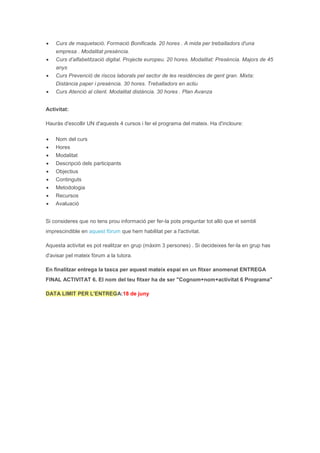  Curs de maquetació. Formació Bonificada. 20 hores . A mida per treballadors d'una
empresa . Modalitat presència.
 Curs d’alfabetització digital. Projecte europeu. 20 hores. Modalitat: Presència. Majors de 45
anys
 Curs Prevenció de riscos laborals pel sector de les residències de gent gran. Mixta:
Distància paper i presència. 30 hores. Treballadors en actiu
 Curs Atenció al client. Modalitat distància. 30 hores . Plan Avanza
Activitat:
Hauràs d'escollir UN d'aquests 4 cursos i fer el programa del mateix. Ha d'incloure:
 Nom del curs
 Hores
 Modalitat
 Descripció dels participants
 Objectius
 Continguts
 Metodologia
 Recursos
 Avaluació
Si consideres que no tens prou informació per fer-la pots preguntar tot allò que et sembli
imprescindible en aquest fòrum que hem habilitat per a l'activitat.
Aquesta activitat es pot realitzar en grup (màxim 3 persones) . Si decideixes fer-la en grup has
d'avisar pel mateix fòrum a la tutora.
En finalitzar entrega la tasca per aquest mateix espai en un fitxer anomenat ENTREGA
FINAL ACTIVITAT 6. El nom del teu fitxer ha de ser "Cognom+nom+activitat 6 Programa"
DATA LIMIT PER L'ENTREGA:18 de juny
 