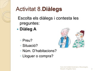 Activitat 8.Diàlegs
 Escolta els diàlegs i contesta les
  preguntes:
 Diàleg A


 ◦   Preu?
 ◦   Situació?
 ◦   Núm. D’habitacions?
 ◦   Lloguer o compra?

                           Curs de Català Inicial per a Nouvinguts.
                           Docent: Ángeles Sanz                       2
 