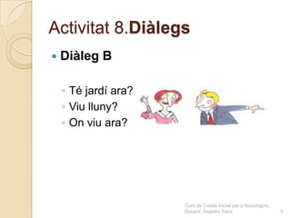 Activitat 8.Diàlegs
   Diàleg B

    ◦ Té jardí ara?
    ◦ Viu lluny?
    ◦ On viu ara?




                      Curs de Català Inicial per a Nouvinguts.
                      Docent: Ángeles Sanz                       3
 