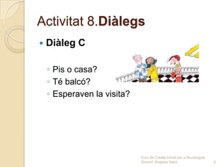 Activitat 8.Diàlegs
   Diàleg C

    ◦ Pis o casa?
    ◦ Té balcó?
    ◦ Esperaven la visita?




                             Curs de Català Inicial per a Nouvinguts.
                             Docent: Ángeles Sanz                       4
 