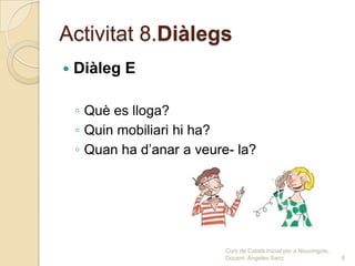 Activitat 8.Diàlegs
   Diàleg E

    ◦ Què es lloga?
    ◦ Quin mobiliari hi ha?
    ◦ Quan ha d’anar a veure- la?




                            Curs de Català Inicial per a Nouvinguts.
                            Docent: Ángeles Sanz                       6
 