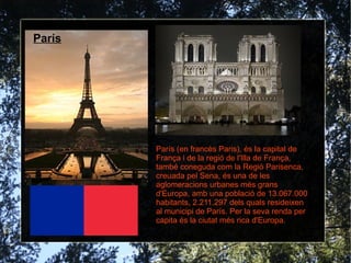 París




        París (en francès Paris), és la capital de
        França i de la regió de l'Illa de França,
        també coneguda com la Regió Parisenca,
        creuada pel Sena, és una de les
        aglomeracions urbanes més grans
        d'Europa, amb una població de 13.067.000
        habitants, 2.211.297 dels quals resideixen
        al municipi de París. Per la seva renda per
        capita és la ciutat més rica d'Europa.
 