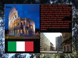 Itàlia (en italià: Italia), oficialment la
Italia    República Italiana (en italià: Repubblica
  París   Italiana) és un Estat europeu situat a la
          Península itàlica i que inclou les dues
          illes més grans de la mar Mediterrània,
          Sicília i Sardenya. Itàlia limita al nord
          amb França, Suïssa, Àustria i
          Eslovènia. Els petits estats
          independents de San Marino i la Ciutat
          del Vaticà són enclavaments dins el
          territori italià, mentre que Campione
          d'Itàlia és un exclavament italià dins
          Suïssa.
 