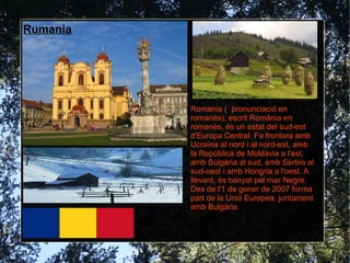 Rumania




          Romania ( pronunciació en
          romanès), escrit România en
          romanès, és un estat del sud-est
          d'Europa Central. Fa frontera amb
          Ucraïna al nord i al nord-est, amb
          la República de Moldàvia a l'est,
          amb Bulgària al sud, amb Sèrbia al
          sud-oest i amb Hongria a l'oest. A
          llevant, és banyat pel mar Negre.
          Des de l'1 de gener de 2007 forma
          part de la Unió Europea, juntament
          amb Bulgària.
 