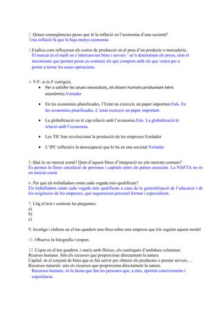 2. Qunes conseqüencies peses que té la inflació en l’economia d’una societat?
Una inflació fa que hi haja menys economia
3 Explica com influyesen els costos de producció en el preu d’un producte o mercaderia.
El mercat és el medi on s’intercanvien béns i serveis ‘ se’n determinen els preus, sinó el
mecanisme que permet posar en contacte els que compren amb els que venen per a
portar a terme les seues operacions.
4. V/F. si és F corrigeix.
• Per a satisfer les seues necessitats, els éssers humans produeixen béns
econòmics.Vertader
• En les economies planificades, l’Estat no exerceix un paper important.Fals. En
les economies planificades, L’estat exerceix un paper important.
• La globalització no té cap relació amb l’economia.Fals. La globalització té
relació amb l’economia.
• Les TIC han revolucionat la producció de les empreses.Verdader
• L’IPC reflecteix la desocupació que hi ha en una societat.Vertader
5. Què és un mercat comú? Quin d’aquest blocs d’integració no són mercats comuns?
És permet la lliure circulació de persones i capitals entre els països associats. La NAFTA no és
un mercat comú
6. Per què els treballadors estan cada vegada més qualificats?
Els treballadors estan cada vegada més qualificats a caua de la generalització de l’educació i de
les exigències de les empreses, que requereixen personal format i especialitzat.
7. Llig el text i contesta les preguntes:
a)
b)
c)
9. Invetiga i elabora en el teu quadern una fitxa sobre una empresa que tris seguint aquest model
11. Observa la fotografia i respon.
12. Copia en el teu quadern, i uneix amb fletxes, els continguts d’ambdues columnas:
Rcursos humans. Són els recursos que proporciona directament la natura
Capital: és el conjunt de béns que es fan servir per obtenir els productes o prestar serveis….
Recursos naturals: són els recursos que proporciona directament la natura.
Recursos humans: és la faena que fan les persones que, a més, aporten coneixements i
experiència.
 