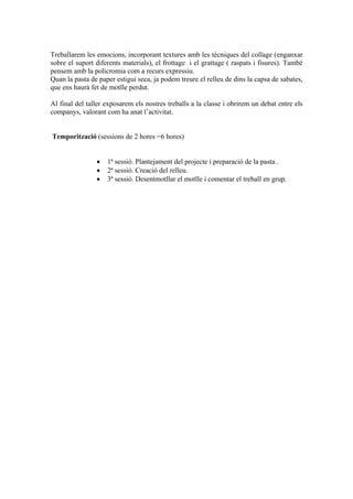 Treballarem les emocions, incorporant textures amb les tècniques del collage (enganxar 
sobre el suport diferents materials), el frottage i el grattage ( raspats i fisures). També 
pensem amb la policromia com a recurs expressiu. 
Quan la pasta de paper estigui seca, ja podem treure el relleu de dins la capsa de sabates, 
que ens haurà fet de motlle perdut. 
Al final del taller exposarem els nostres treballs a la classe i obrirem un debat entre els 
companys, valorant com ha anat l’activitat. 
Temporització (sessions de 2 hores =6 hores) 
• 1ª sessió. Plantejament del projecte i preparació de la pasta . 
• 2ª sessió. Creació del relleu. 
• 3ª sessió. Desentmotllar el motlle i comentar el treball en grup. 
