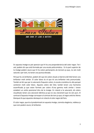 Jesús Malagón Lázaro
3
En aquesta imatge es pot apreciar que hi ha una preponderància del color negre. Tot i
així, podem dir que està formada per una escala policromàtica. En la part superior de
la imatge podem veure que hi ha colors pertanyents als terciaris ja que, no són molt
saturats i per tant, no tenen una puresa elevada.
Pel que fa a la brillantor, podem dir que els colors situats al darrera del títol tenen una
brillantor molt similar. El color blanc és el que té una brillantor més pronunciada.
També cal dir que per la saturació d’aquests colors, la escala cromàtica és alta perquè
contenen molt color blanc. Aquests colors del títol, també tenen una harmonia
escenificada ja que estan formats per colors d’una gamma molt similar i tenen
establert un ordre posicional dins de la imatge. En relació a la saturació, els colors
visualitzats tenen una saturació idèntica ja que es veu clarament que no són purs. El
contrast d’aquesta imatge correspon al contrast de tons ja que, el negre amb les lletres
blanques fa que aquestes destaquin en relació al color negre del fons.
El color negre, que és el predominant en aquesta imatge, connota elegància, noblesa ja
que com podem veure, té brillantor.
 