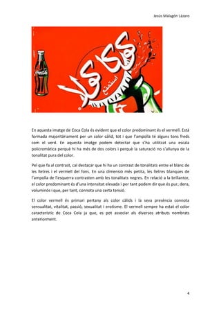 Jesús Malagón Lázaro
4
En aquesta imatge de Coca Cola és evident que el color predominant és el vermell. Està
formada majoritàriament per un color càlid, tot i que l’ampolla té alguns tons freds
com el verd. En aquesta imatge podem detectar que s’ha utilitzat una escala
policromàtica perquè hi ha més de dos colors i perquè la saturació no s’allunya de la
tonalitat pura del color.
Pel que fa al contrast, cal destacar que hi ha un contrast de tonalitats entre el blanc de
les lletres i el vermell del fons. En una dimensió més petita, les lletres blanques de
l’ampolla de l’esquerra contrasten amb les tonalitats negres. En relació a la brillantor,
el color predominant és d’una intensitat elevada i per tant podem dir que és pur, dens,
voluminós i que, per tant, connota una certa tensió.
El color vermell és primari pertany als color càlids i la seva presència connota
sensualitat, vitalitat, passió, sexualitat i erotisme. El vermell sempre ha estat el color
característic de Coca Cola ja que, es pot associar als diversos atributs nombrats
anteriorment.
 