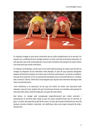 Jesús Malagón Lázaro
5
En aquesta imatge es pot veure clarament que el color predominant és el vermell. En
aquest cas i a diferència de la imatge anterior, el color vermell no té tanta intensitat. Es
pot apreciar que està composada per una escala cromàtica alta perquè els colors tenen
una saturació que conté molt blanc.
En relació a la brillantor, cal dir que no és molt notòria perquè els colors que formen la
imatge no disposen d’una intensitat molt elevada. Es pot dir que aquesta fotografia
disposa d’harmonia perquè els colors que la formen pertanyent a la escala cromàtica.
Pel que fa al contrast, hi ha un contrast de tonalitats entre el vermell del terra i el blanc
dels números i lletres. Amb això s’aconsegueix que aquests dos elements destaquin del
color vermell del terra.
Fent referència a la saturació, cal dir que els colors no tenen una saturació molt
elevada i que per tant, podem dir que l’escala que formen es cromàtica alta perquè la
saturació dels colors està formada per una part de color blanc.
Així doncs, la imatge està composada majoritàriament per colors primaris i
pertanyents al col·lectiu dels càlids ja que els colors predominants són el vermell, el
groc i el color ataronjat de la pell de les mans. El color de la pista d’atletisme és vermell
perquè connota vitalitat, intensitat i em definitiva, dóna una major sensació de vida i
dinamisme.
 