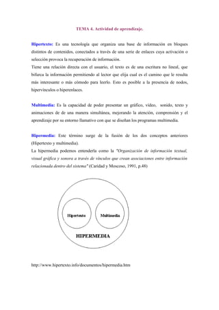 TEMA 4. Actividad de aprendizaje.


Hipertexto: Es una tecnología que organiza una base de información en bloques
distintos de contenidos, conectados a través de una serie de enlaces cuya activación o
selección provoca la recuperación de información.
Tiene una relación directa con el usuario, el texto es de una escritura no lineal, que
bifurca la información permitiendo al lector que elija cual es el camino que le resulta
más interesante o más cómodo para leerlo. Esto es posible a la presencia de nodos,
hipervínculos o hiperenlaces.


Multimedia: Es la capacidad de poder presentar un gráfico, vídeo, sonido, texto y
animaciones de de una manera simultánea, mejorando la atención, comprensión y el
aprendizaje por su entorno llamativo con que se diseñan los programas multimedia.


Hipermedia: Este término surge de la fusión de los dos conceptos anteriores
(Hipertexto y multimedia).
La hipermedia podemos entenderla como la quot;Organización de información textual,
visual gráfica y sonora a través de vínculos que crean asociaciones entre información
relacionada dentro del sistemaquot; (Caridad y Moscoso, 1991, p.48)




http://www.hipertexto.info/documentos/hipermedia.htm
 