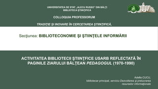 Secţiunea: BIBLIOTECONOMIE ŞI ŞTIINŢELE INFORMĂRII
UNIVERSITATEA DE STAT „ALECU RUSSO” DIN BĂLŢI
BIBLIOTECA ŞTIINŢIFICĂ
COLLOQUIA PROFESSORUM
TRADIŢIE ŞI INOVARE ÎN CERCETAREA ŞTIINŢIFICĂ,
EDIŢIA A VIII – A
ACTIVITATEA BIBLIOTECII ŞTIINŢFICE USARB REFLECTATĂ ÎN
PAGINILE ZIARULUI BĂLŢEAN PEDAGOGUL (1970-1990)
Adella CUCU,
bibliotecar principal, serviciu Dezvoltarea şi prelucrarea
resurselor informaţionale
 