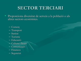 SECTOR TERCIARI
• Proporciona diversitat de serveis a la població o als
  altres sectors econòmics.

   –   Comerç
   –   Transport
   –   Sanitat
   –   Turisme
   –   Educació
   –   Cultura i lleure
   –   Comunicació
   –   Finances
   –   Seguretat
 