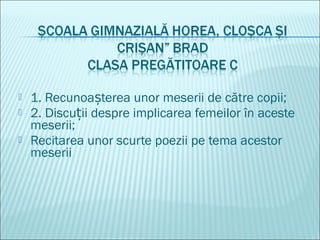 1. Recunoa terea unor meserii de către copii;ș
 2. Discu ii despre implicarea femeilor în acesteț
meserii;
 Recitarea unor scurte poezii pe tema acestor
meserii
 