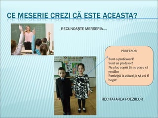 PROFESOR
Sunt o profesoară!
Sunt un profesor!
Ne plac copiii i ne place săș
predăm
Participă la educa ie i vei fiț ș
bogat!
RECUNOA TE MERSERIA….Ș
RECITATAREA POEZIILOR
 