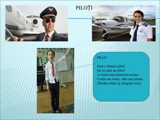 PILOT
Sunt o femeie pilot!
Iar eu sunt un pilot!
Avionul este prietenul nostru.
Cea ă sau soare, vânt sau ploaie,ț
Zburăm zilnic i atingem cerul.ș
PILO IȚ
 