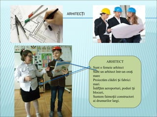 ARHITEC IȚ
ARHITECT
Sunt o femeie arhitect
Sunt un arhitect într-un oraș
mare
Proiectăm clădiri i fabriciș
mari.
Înăl ăm aeroporturi, poduri iț ș
blocuri,
Suntem faimo ii constructoriș
ai drumurilor largi.
 
