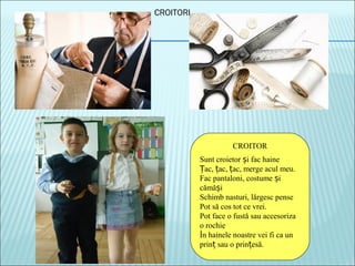 CROITORI
CROITOR
Sunt croietor i fac haineș
ac, ac, ac, merge acul meu.Ț ț ț
Fac pantaloni, costume iș
cămă iș
Schimb nasturi, lărgesc pense
Pot să cos tot ce vrei.
Pot face o fustă sau accesoriza
o rochie
În hainele noastre vei fi ca un
prin sau o prin esă.ț ț
 