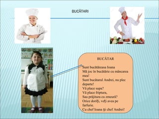 BUCĂTARI
BUCĂTAR
Sunt bucătăreasa Ioana
Mă joc în bucătărie cu mâncarea
mea!
Sunt bucătarul Andrei, nu plec
departe!
Vă place supa?
Vă place friptura,
Sau prăjitura cu zmeură?
Orice dori i, ve i avea peț ț
farfurie.
Cu chef Ioana i chef Andrei!ș
 