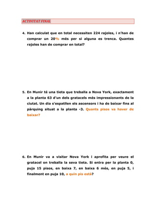 ACTIVITAT FINAL 
4. Han calculat que en total necessiten 224 rajoles, i n’han de comprar un 20% més per si alguna es trenca. Quantes rajoles han de comprar en total? 
5. En Munir té una tieta que treballa a Nova York, exactament a la planta 63 d’un dels gratacels més impressionants de la ciutat. Un dia s’espatllen els ascensors i ha de baixar fins al pàrquing situat a la planta -3. Quants pisos va haver de baixar? 
6. En Munir va a visitar Nova York i aprofita per veure el gratacel on treballa la seva tieta. Si entra per la planta 0, puja 15 pisos, en baixa 7, en baixa 6 més, en puja 5, i finalment en puja 10, a quin pis està? 
 