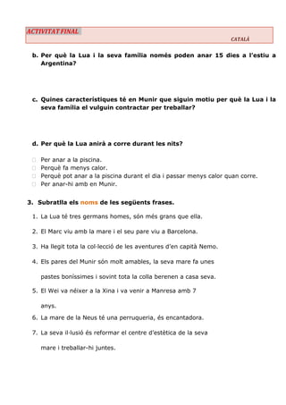 ACTIVITAT FINAL CATALÀ 
b. Per què la Lua i la seva família només poden anar 15 dies a l’estiu a Argentina? 
c. Quines característiques té en Munir que siguin motiu per què la Lua i la seva família el vulguin contractar per treballar? 
d. Per què la Lua anirà a corre durant les nits? 
 Per anar a la piscina. 
 Perquè fa menys calor. 
 Perquè pot anar a la piscina durant el dia i passar menys calor quan corre. 
 Per anar-hi amb en Munir. 
3. Subratlla els noms de les següents frases. 
1. La Lua té tres germans homes, són més grans que ella. 
2. El Marc viu amb la mare i el seu pare viu a Barcelona. 
3. Ha llegit tota la col·lecció de les aventures d’en capità Nemo. 
4. Els pares del Munir són molt amables, la seva mare fa unes 
pastes boníssimes i sovint tota la colla berenen a casa seva. 
5. El Wei va néixer a la Xina i va venir a Manresa amb 7 
anys. 
6. La mare de la Neus té una perruqueria, és encantadora. 
7. La seva il·lusió és reformar el centre d’estètica de la seva 
mare i treballar-hi juntes. 
 