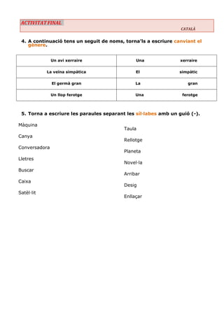 ACTIVITAT FINAL CATALÀ 
4. A continuació tens un seguit de noms, torna’ls a escriure canviant el gènere. 
Un avi xerraire 
Una xerraire 
La veïna simpàtica 
El simpàtic 
El germà gran 
La gran 
Un llop ferotge 
Una ferotge 
5. Torna a escriure les paraules separant les síl·labes amb un guió (-). 
Màquina 
Canya 
Conversadora 
Lletres 
Buscar 
Caixa 
Satèl·lit 
Taula 
Rellotge 
Planeta 
Novel·la 
Arribar 
Desig 
Enllaçar 
