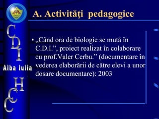 A. Activităţi pedagogice
• „Când ora de biologie se mută în
C.D.I.”, proiect realizat în colaborare
cu prof.Valer Cerbu.” (documentare în
vederea elaborării de către elevi a unor
dosare documentare): 2003
 