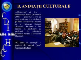 B. ANIMAȚII CULTURALE
•„Adolescenţii de ieri –
adolescenţii de azi“ (octombrie
2008) – proiectul a avut ca
scop realizarea unei dezbateri
pe tema adolescenţei plecând
de la vizionarea filmului
„Liceenii“. Proiectul a fost
realizat în colaborare cu
profesorii de psihologie
(Atanasiu Adelina şi Moldovan
Dumitru).
•„O carte în senzaţii“ –
proiect de lectură (prof.
Georgeta Bădău).
 