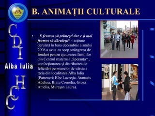 B. ANIMAȚII CULTURALE
• „E frumos să primeşti dar e şi mai
frumos să dăruieşti“ - acţiune
derulată în luna decembrie a anului
2008 a avut ca scop strângerea de
fonduri pentru ajutorarea famililor
din Centrul maternal „Speranţa“ ,
confecţionarea şi distribuirea de
felicitări persoanelor de vârsta a
treia din localitatea Alba Iulia
(Parteneri: Bîrz Lucreţia, Atanasiu
Adelina, Bratu Cornelia, Groza
Amelia, Mureşan Laura).
 