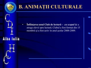 B. ANIMAȚII CULTURALE
• Înfiinţarea unui Club de lectură – cu scopul de a
atrage elevii spre lectură. Clubul a fost format din 15
membrii și a fost activ în anul școlar 2008-2009.
 