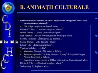 B. ANIMAȚII CULTURALE
Printre activităţile derulate de clubul de lectură în anul şcolar 2008 – 2009
s-au numărat următoarele:
• Discuţii pe marginea următoarelor cărţi:
Elizabeth Gilbert - „Mănâncă, roagă-te, iubeşte”.
Mihail Drumeş – „Elevul Dima dintr-a şaptea”.
John Berendt – „Miezul nopţii în gradina binelui şi a răului”.
Corinne Hofmann – „Îndrăgostită de un masai”.
Capate Truman – „Mic dejun la Tiffany”.
Eckart Tolle – „Puterea prezentului”.
Vladimir Nobakov – „Lolita”.
• Vizionarea filmului – Mic dejun la Tiffany.
• Rezumarea primelor 3 volume din seria „Amurg” de Stephenie Meyer:
Amurg, Lună nouă şi Eclipsa.
• Organizarea unor expoziţii în CDI cu citate extrase din următoarele cărţi:
Elizabeth Gilbert – „Manâncă, roagă-te, iubeşte”.
Seria Amurg de Stephenie Meyer.
 