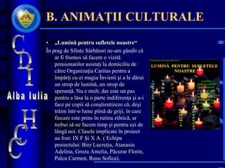 B. ANIMAȚII CULTURALE
• „Lumină pentru sufletele noastre“
În prag de Sfinte Sărbători ne-am gândit că
ar fi frumos să facem o vizită
pensionarilor asistaţi la domiciliu de
către Organizaţia Caritas pentru a
împărţi cu ei magia Învierii şi a le dărui
un strop de lumină, un strop de
speranţă. Nu e mult, dar este un pas
pentru a lăsa la o parte indiferenţa şi a-i
face pe copii să conştientizeze că, deşi
trăim într-o lume plină de griji, în care
fiecare este prins în rutina zilnică, ar
trebui să ne facem timp şi pentru cei de
lângă noi. Clasele implicate în proiect
au fost: IX F Şi X A. ( Echipa
proiectului: Birz Lucreţia, Atanasiu
Adelina, Groza Amelia, Păcurar Florin,
Palcu Carmen, Rusu Sofica).
COLEGIULNAŢIONAL „HOREA, CLOŞCA ŞI CRIŞAN“ ALBA IULIA
DE SFINTELE
SĂRBĂTORI HAIDEŢI SĂ
LĂSĂM INDIFERENŢA
LA O PARTE, SĂ IERTĂM
ŞI SĂ NE IERTĂM, SĂ NE
REUNIM ÎN BUCURIE ŞI
SPERANŢĂ PENTRU A
NE ÎNGĂDUI SĂ VISĂM
CU SUFLETELE
ÎMPĂCATE
 