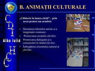 B. ANIMAȚII CULTURALE
„Călătorie în lumea cărţii” – prin
acest proiect am urmărit:
• Stimularea talentului artistic şi a
imaginaţiei creatoare;
• Promovarea creaţiilor elevilor;
• Promovarea dialogului şi a
comunicării în rândul elevilor;
• Îmbogăţirea orizontului cultural al
elevilor.
 