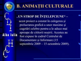 B. ANIMAȚII CULTURALE
„ UN STROP DE ÎNŢELEPCIUNE“ –
acest proiect a constat în culegerea şi
prelucrarea grafică a unor maxime şi
cugetări celebre pentru a le aduce mai
aproape de cititorii noştrii. Acestea au
fost expuse în cadrul Centrului de
Documentare şi Informare (15
septembrie 2009 – 15 octombrie 2009).
 