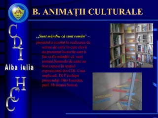 B. ANIMAȚII CULTURALE
„Sunt mândru că sunt român” –
proiectul a constat în realizarea de
semne de carte în care elevii
au prezentat lucrurile care îi
fac sa fie mândrii că sunt
romani.Semnele de carte au
fost expuse în spaţiul
expoziţional din CDI. Casa
implicată: IX F (echipa
proiectului: Bîrz Lucreţia,
prof. Elvireanu Sonia).
 