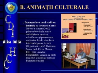 B. ANIMAȚII CULTURALE
„ Descoperirea unui scriitor:
întâlnire cu scriitorul Cornel
Nistea“ ( ianuarie 2010)–
printre obiectivele acestei
activităţi s-au numărat:
valorificarea şi promovarea
scriitorilor locali, stimularea
interesului pentru lectură.
(Organizatori: prof. Elvireanu
Sonia, prof. Cerbu Mioara,
CDI- Bîrz Lucreţia;
Colaboratori: Catedra de limbi
moderne, Catedra de limba şi
literatura română)
ORGANIZATORI:
o Elvireanu Sonia
o Cerbu Mioara
o CDI – Bîrz Lucreţia
COLABORATORI:
o Catedra de limba și
literatura română
o Catedra de limbi
moderne
 