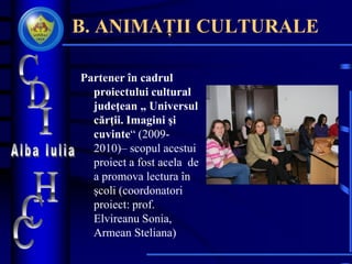 B. ANIMAȚII CULTURALE
Partener în cadrul
proiectului cultural
judeţean „ Universul
cărţii. Imagini şi
cuvinte“ (2009-
2010)– scopul acestui
proiect a fost acela de
a promova lectura în
şcoli (coordonatori
proiect: prof.
Elvireanu Sonia,
Armean Steliana)
 